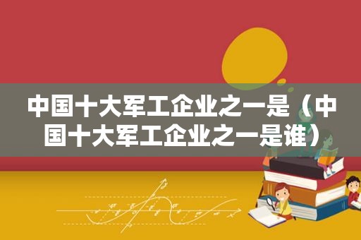 中国十大军工企业之一是（中国十大军工企业之一是谁）