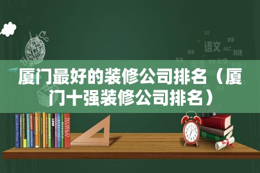 厦门最好的装修公司排名（厦门十强装修公司排名）