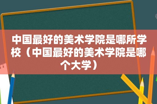 中国最好的美术学院是哪所学校（中国最好的美术学院是哪个大学）