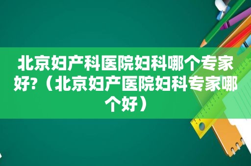 北京妇产科医院妇科哪个专家好?（北京妇产医院妇科专家哪个好）