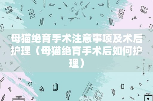 母猫绝育手术注意事项及术后护理（母猫绝育手术后如何护理）