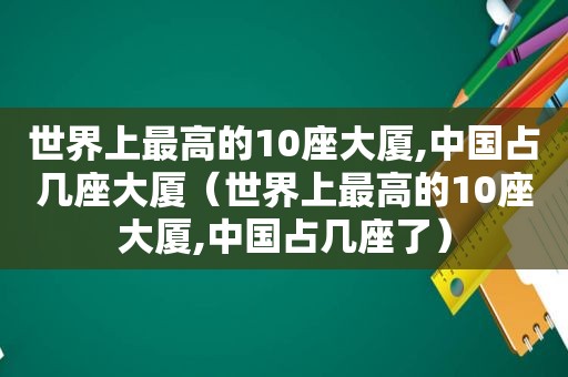 世界上最高的10座大厦,中国占几座大厦（世界上最高的10座大厦,中国占几座了）