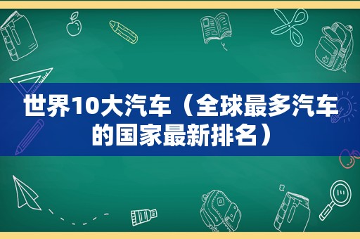 世界10大汽车（全球最多汽车的国家最新排名）