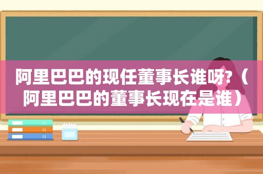 阿里巴巴的现任董事长谁呀?（阿里巴巴的董事长现在是谁）