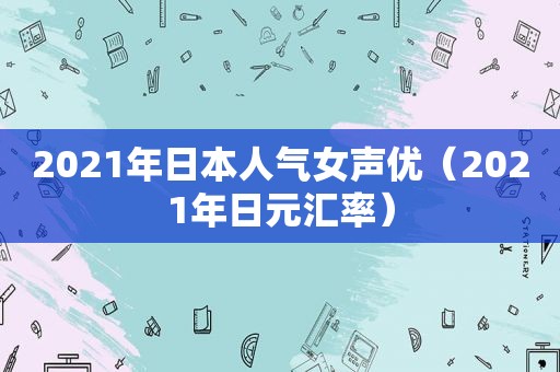 2021年日本人气女声优（2021年日元汇率）