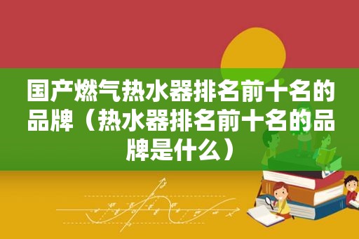 国产燃气热水器排名前十名的品牌（热水器排名前十名的品牌是什么）