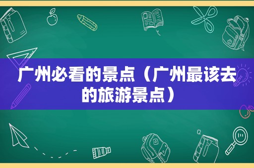 广州必看的景点（广州最该去的旅游景点）