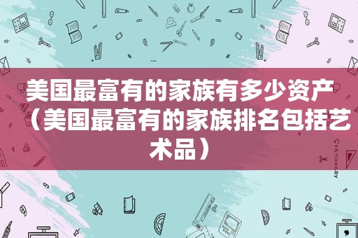 美国最富有的家族有多少资产（美国最富有的家族排名包括艺术品）