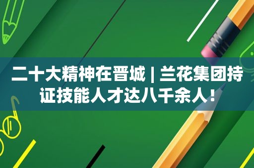 二十大精神在晋城 | 兰花集团持证技能人才达八千余人！