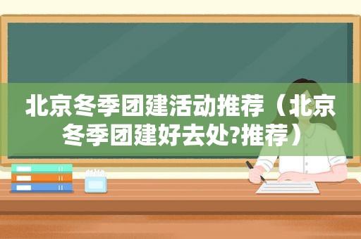 北京冬季团建活动推荐（北京冬季团建好去处?推荐）