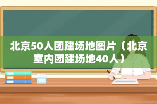 北京50人团建场地图片（北京室内团建场地40人）