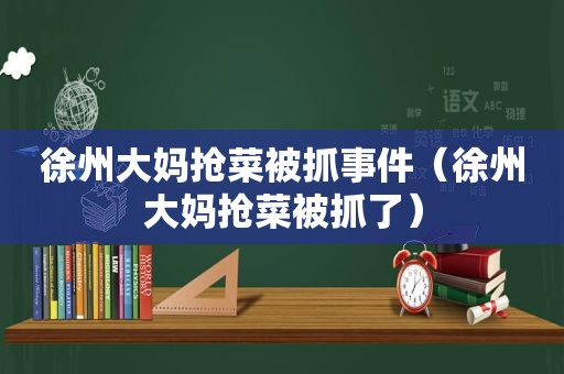 徐州大妈抢菜被抓事件（徐州大妈抢菜被抓了）