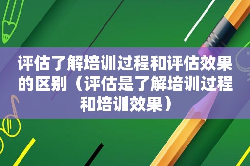 评估了解培训过程和评估效果的区别（评估是了解培训过程和培训效果）