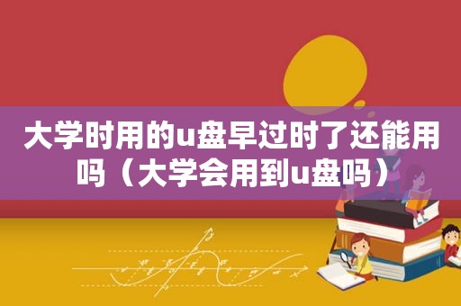 大学时用的u盘早过时了还能用吗（大学会用到u盘吗）