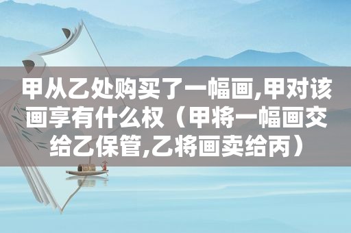 甲从乙处购买了一幅画,甲对该画享有什么权（甲将一幅画交给乙保管,乙将画卖给丙）