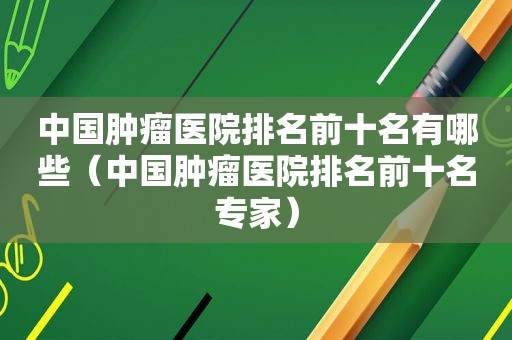 中国肿瘤医院排名前十名有哪些（中国肿瘤医院排名前十名专家）