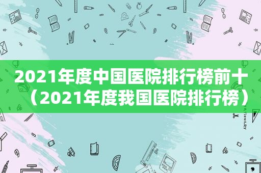 2021年度中国医院排行榜前十（2021年度我国医院排行榜）