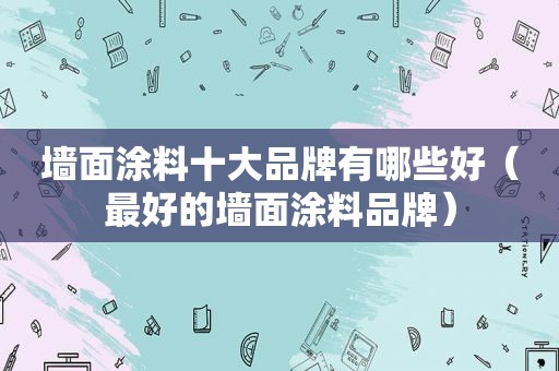 墙面涂料十大品牌有哪些好（最好的墙面涂料品牌）