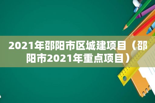 2021年邵阳市区城建项目（邵阳市2021年重点项目）