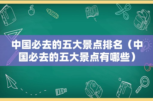 中国必去的五大景点排名（中国必去的五大景点有哪些）