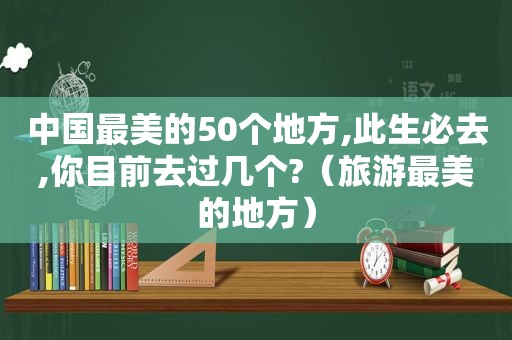 中国最美的50个地方,此生必去,你目前去过几个?（旅游最美的地方）