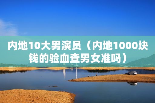 内地10大男演员（内地1000块钱的验血查男女准吗）