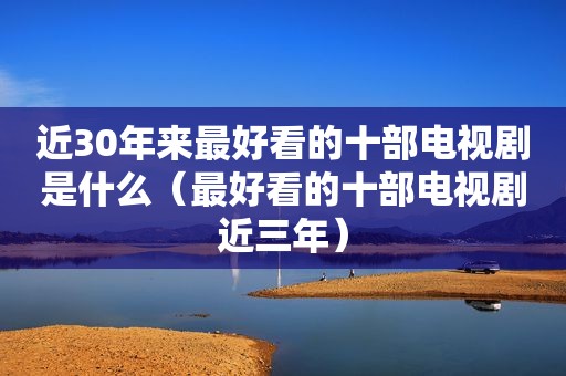 近30年来最好看的十部电视剧是什么（最好看的十部电视剧近三年）