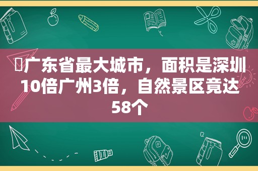 ​广东省最大城市，面积是深圳10倍广州3倍，自然景区竟达58个