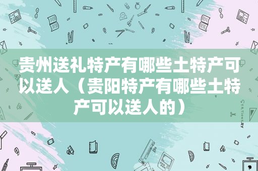 贵州送礼特产有哪些土特产可以送人（贵阳特产有哪些土特产可以送人的）