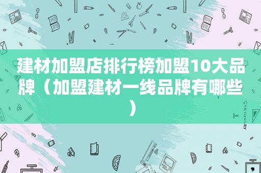 建材加盟店排行榜加盟10大品牌（加盟建材一线品牌有哪些）