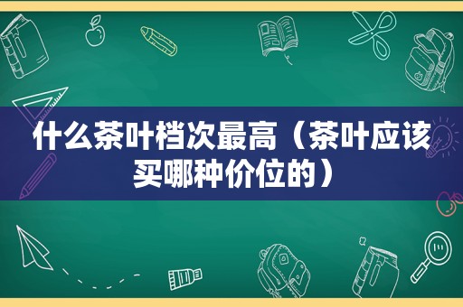 什么茶叶档次最高（茶叶应该买哪种价位的）