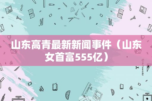 山东高青最新新闻事件（山东女首富555亿）