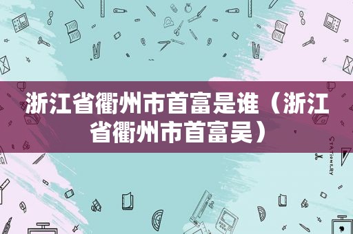 浙江省衢州市首富是谁（浙江省衢州市首富吴）