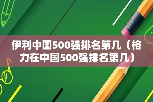 伊利中国500强排名第几（格力在中国500强排名第几）