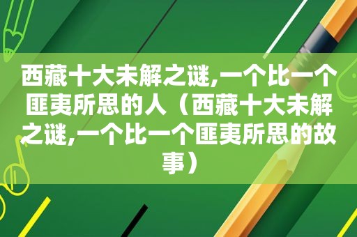  *** 十大未解之谜,一个比一个匪夷所思的人（ *** 十大未解之谜,一个比一个匪夷所思的故事）