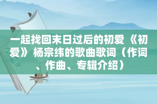 一起找回末日过后的初爱 《初爱》 杨宗纬的歌曲歌词（作词、作曲、专辑介绍）