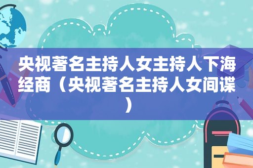 央视著名主持人女主持人下海经商（央视著名主持人女间谍）