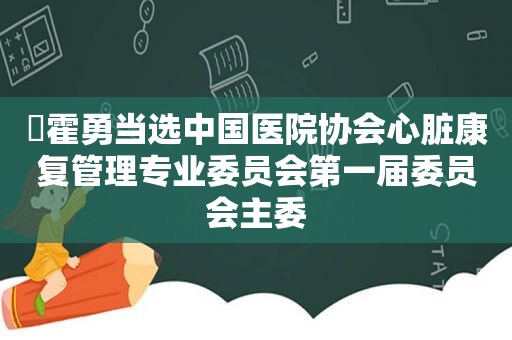 ​霍勇当选中国医院协会心脏康复管理专业委员会第一届委员会主委