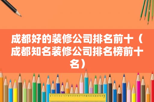 成都好的装修公司排名前十（成都知名装修公司排名榜前十名）