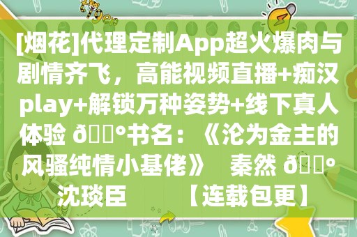 [烟花]代理定制App超火爆肉与剧情齐飞，高能视频直播+痴汉play+解锁万种姿势+线下真人体验 🐰书名：《沦为金主的 *** 纯情小基佬》   秦然 🔺 沈琰臣        【连载包更】