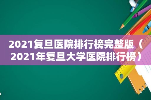 2021复旦医院排行榜完整版（2021年复旦大学医院排行榜）