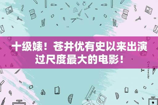 十级婊！苍井优有史以来出演过尺度最大的电影！