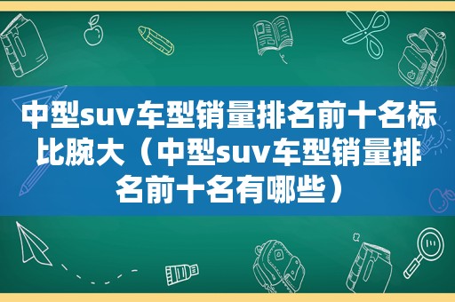 中型suv车型销量排名前十名标比腕大（中型suv车型销量排名前十名有哪些）