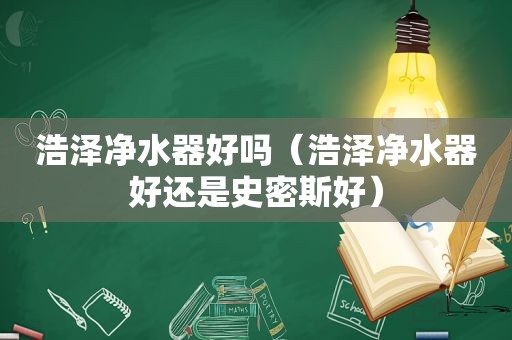 浩泽净水器好吗（浩泽净水器好还是史密斯好）