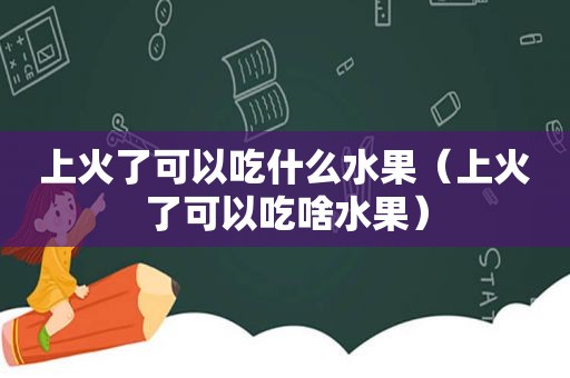 上火了可以吃什么水果（上火了可以吃啥水果）