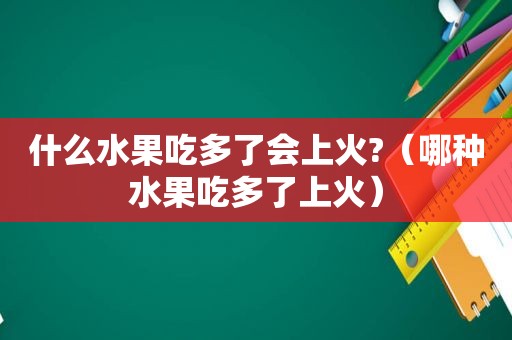 什么水果吃多了会上火?（哪种水果吃多了上火）