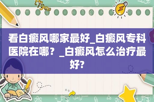 看白癜风哪家最好_白癜风专科医院在哪？_白癜风怎么治疗最好?