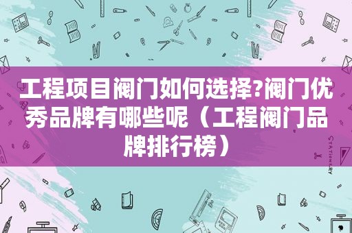 工程项目阀门如何选择?阀门优秀品牌有哪些呢（工程阀门品牌排行榜）