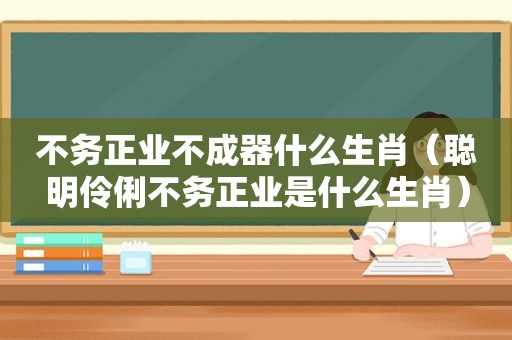 不务正业不成器什么生肖（聪明伶俐不务正业是什么生肖）