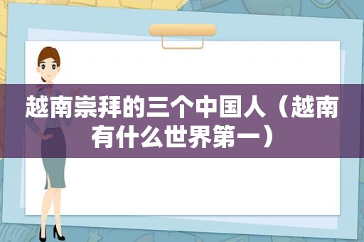 越南崇拜的三个中国人（越南有什么世界第一）